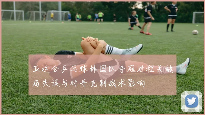 亚运会乒乓球韩国队夺冠进程关键局失误与对手克制战术影响