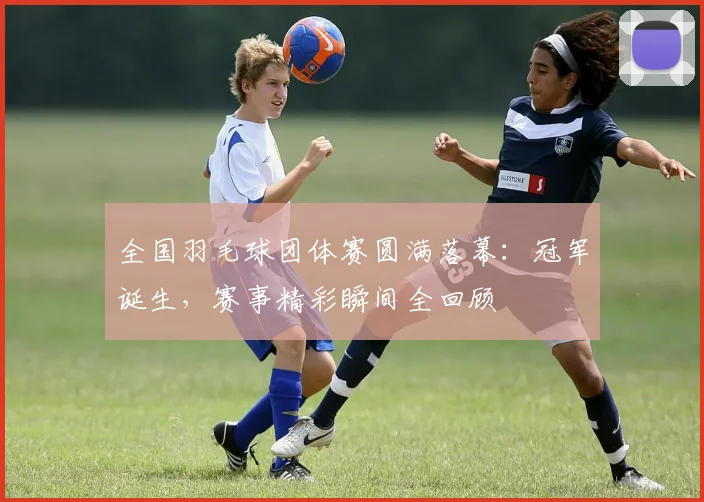 全国羽毛球团体赛圆满落幕：冠军诞生，赛事精彩瞬间全回顾