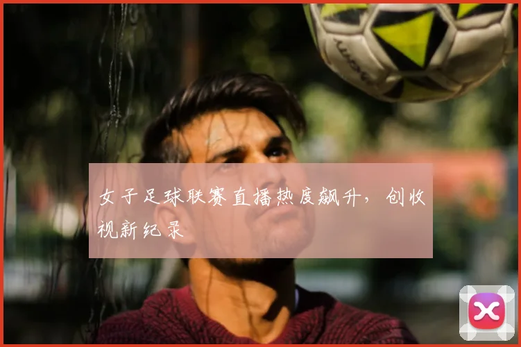 女子足球联赛直播热度飙升，创收视新纪录