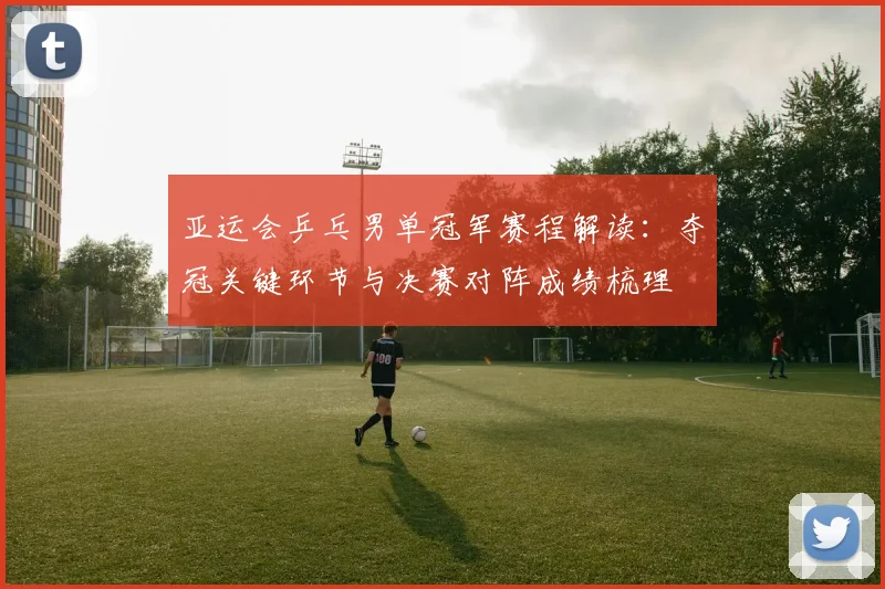 亚运会乒乓男单冠军赛程解读：夺冠关键环节与决赛对阵成绩梳理