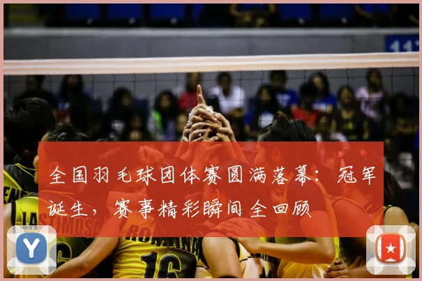 全国羽毛球团体赛圆满落幕：冠军诞生，赛事精彩瞬间全回顾