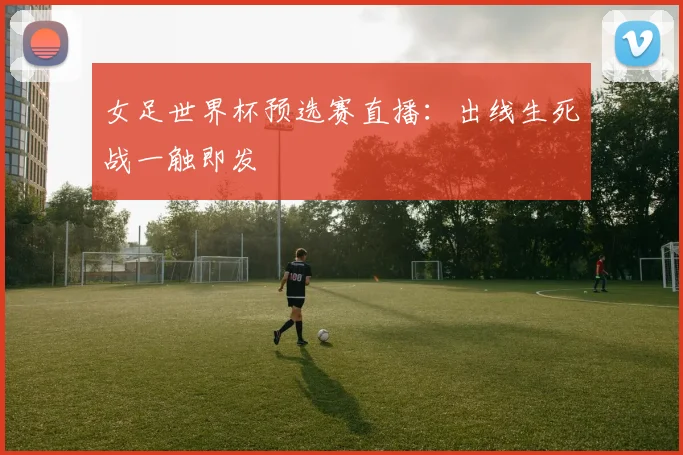 女足世界杯预选赛直播：出线生死战一触即发