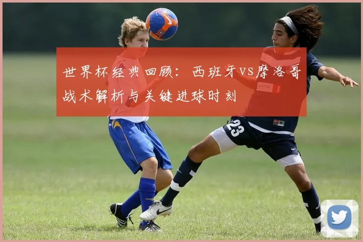 世界杯经典回顾：西班牙vs摩洛哥战术解析与关键进球时刻