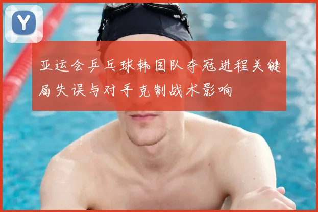 亚运会乒乓球韩国队夺冠进程关键局失误与对手克制战术影响