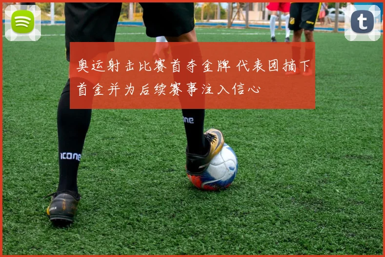 奥运射击比赛首夺金牌 代表团摘下首金并为后续赛事注入信心