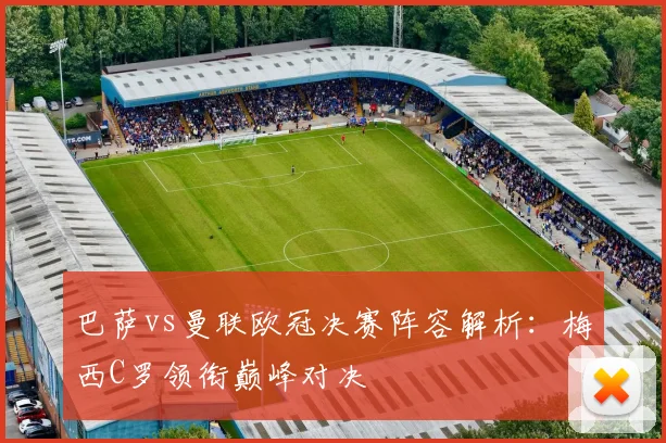 巴萨vs曼联欧冠决赛阵容解析：梅西C罗领衔巅峰对决