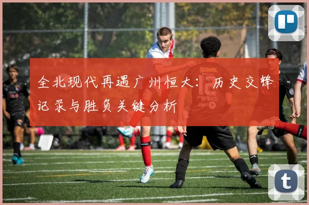 全北现代再遇广州恒大：历史交锋记录与胜负关键分析